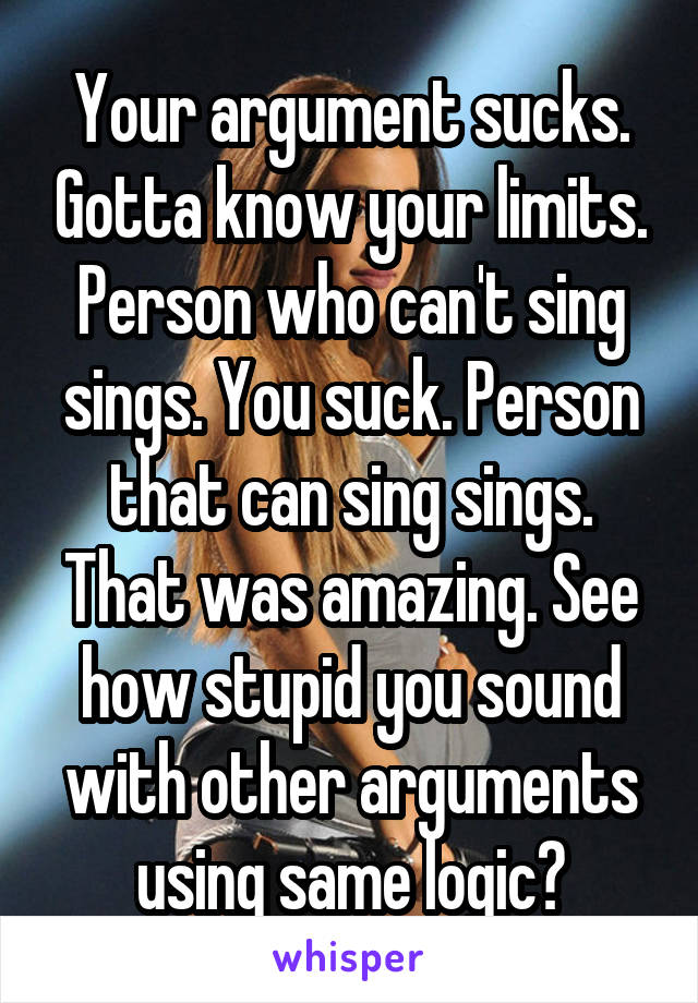 Your argument sucks. Gotta know your limits. Person who can't sing sings. You suck. Person that can sing sings. That was amazing. See how stupid you sound with other arguments using same logic?