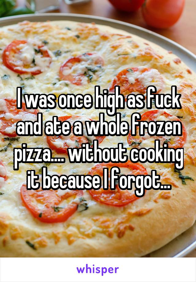 I was once high as fuck and ate a whole frozen pizza.... without cooking it because I forgot...