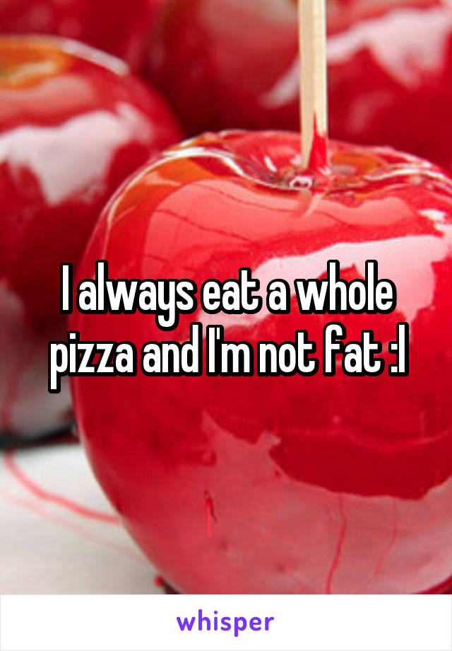 I always eat a whole pizza and I'm not fat :l