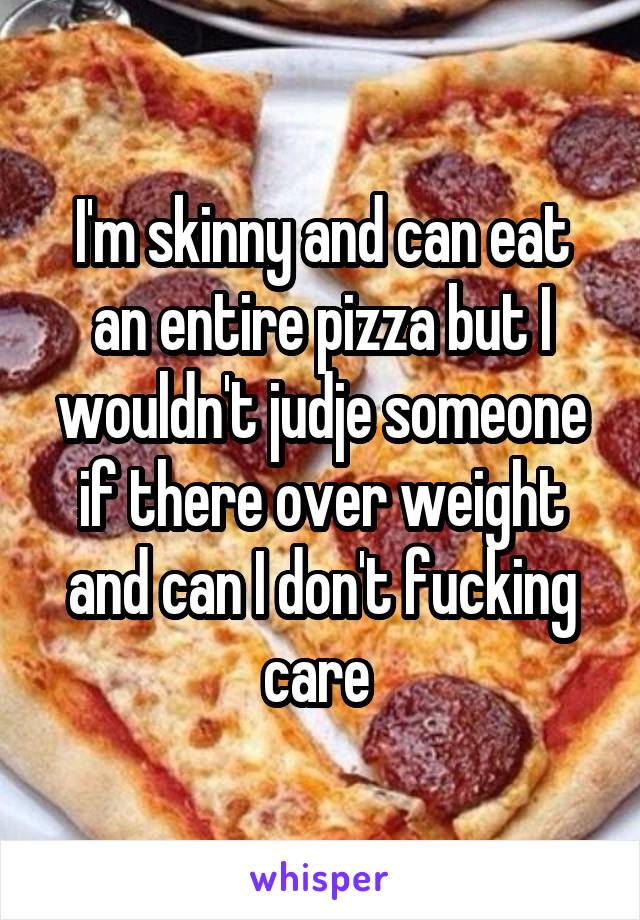 I'm skinny and can eat an entire pizza but I wouldn't judje someone if there over weight and can I don't fucking care 