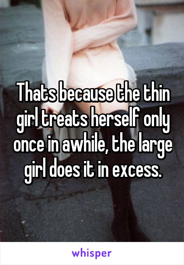 Thats because the thin girl treats herself only once in awhile, the large girl does it in excess.