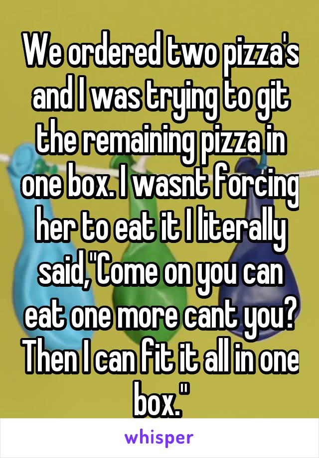 We ordered two pizza's and I was trying to git the remaining pizza in one box. I wasnt forcing her to eat it I literally said,"Come on you can eat one more cant you? Then I can fit it all in one box."