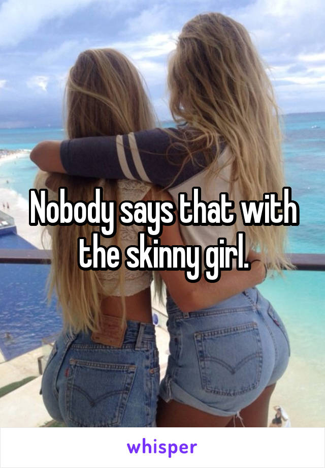 Nobody says that with the skinny girl.