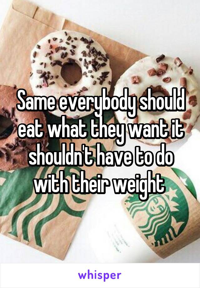 Same everybody should eat what they want it shouldn't have to do with their weight 