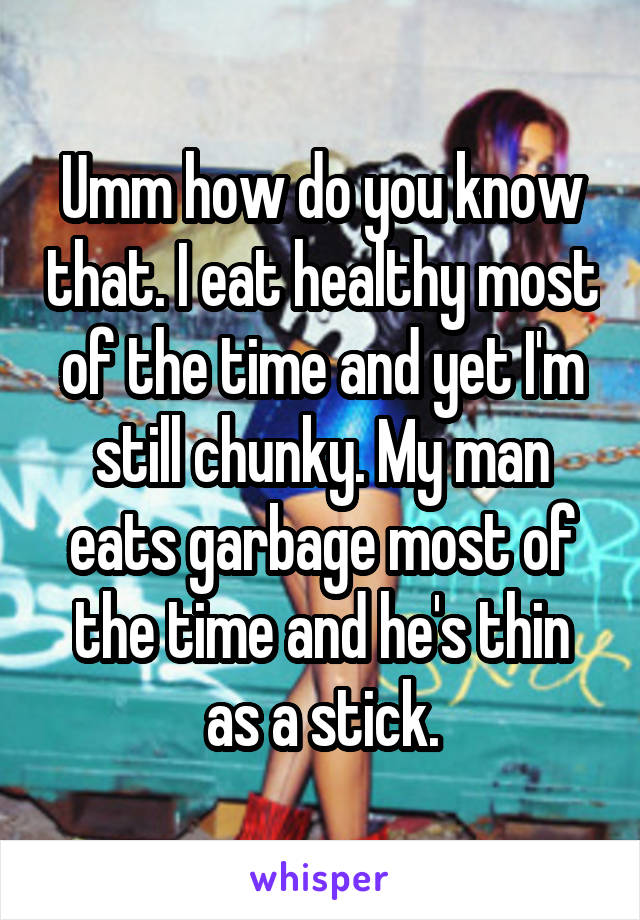 Umm how do you know that. I eat healthy most of the time and yet I'm still chunky. My man eats garbage most of the time and he's thin as a stick.