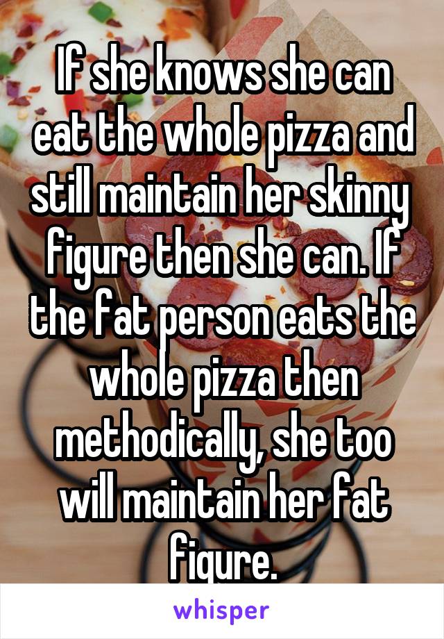 If she knows she can eat the whole pizza and still maintain her skinny 
figure then she can. If the fat person eats the whole pizza then methodically, she too will maintain her fat figure.