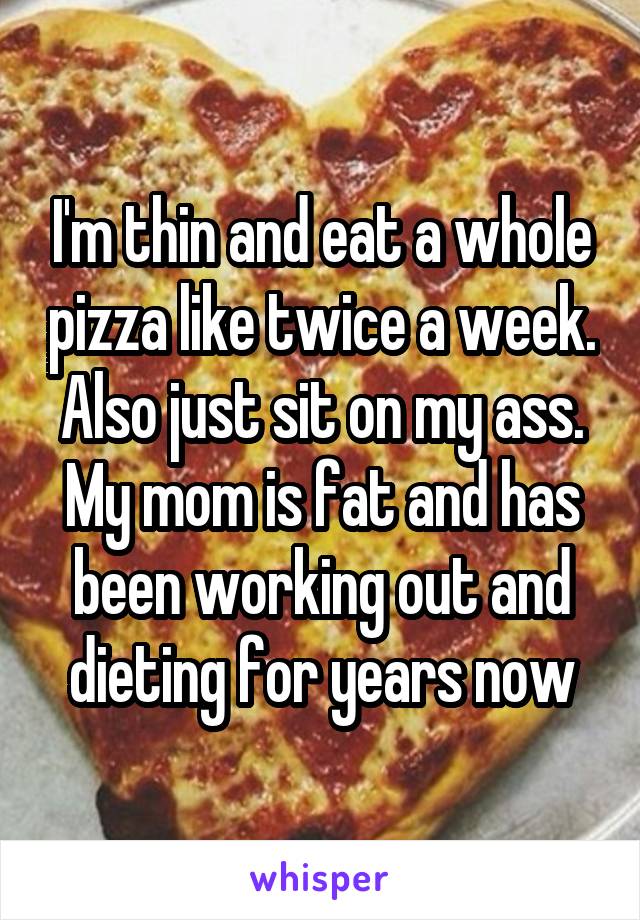 I'm thin and eat a whole pizza like twice a week. Also just sit on my ass. My mom is fat and has been working out and dieting for years now