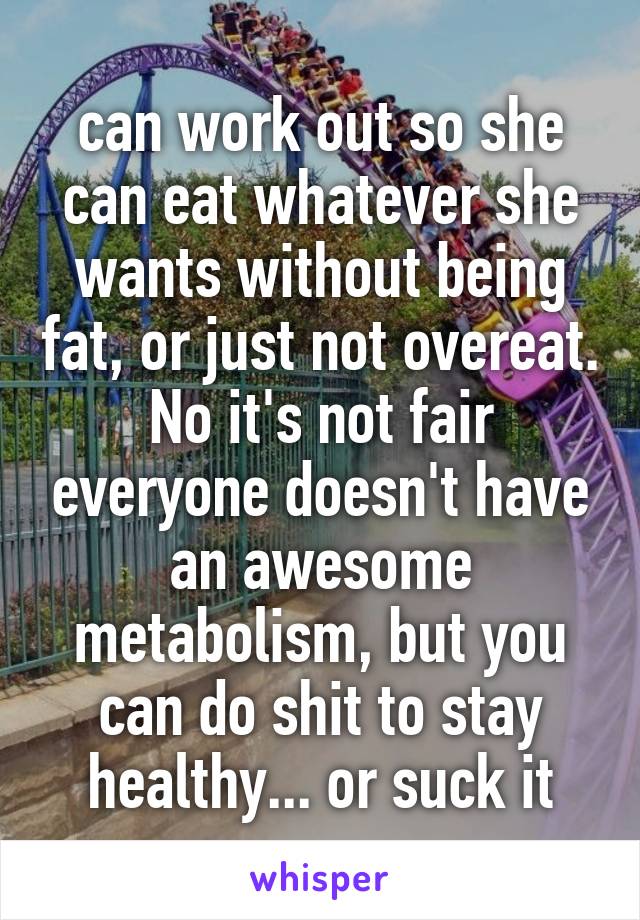 can work out so she can eat whatever she wants without being fat, or just not overeat. No it's not fair everyone doesn't have an awesome metabolism, but you can do shit to stay healthy... or suck it