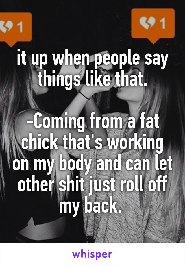 it up when people say things like that.

-Coming from a fat chick that's working on my body and can let other shit just roll off my back. 