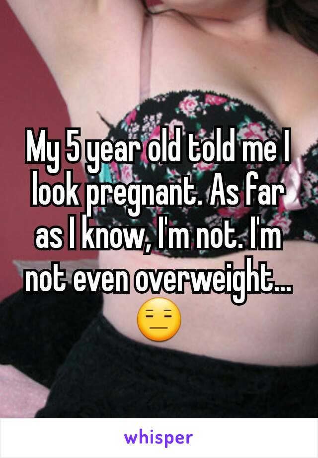My 5 year old told me I look pregnant. As far as I know, I'm not. I'm not even overweight...😑