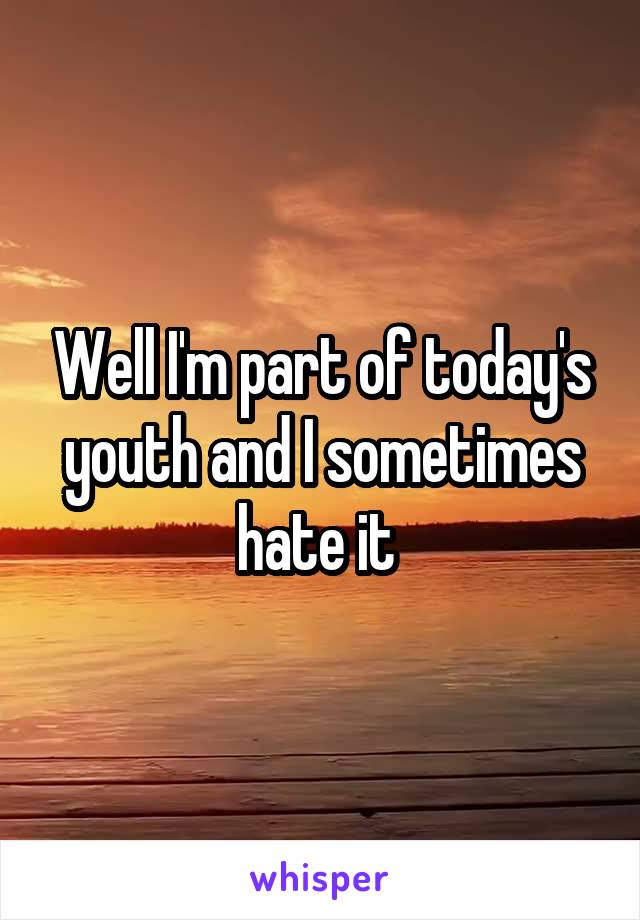 Well I'm part of today's youth and I sometimes hate it 