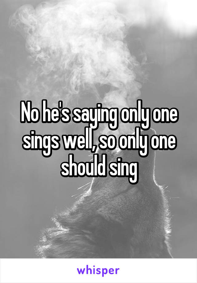 No he's saying only one sings well, so only one should sing