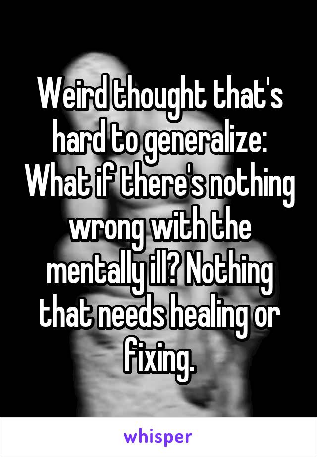 Weird thought that's hard to generalize: What if there's nothing wrong with the mentally ill? Nothing that needs healing or fixing.