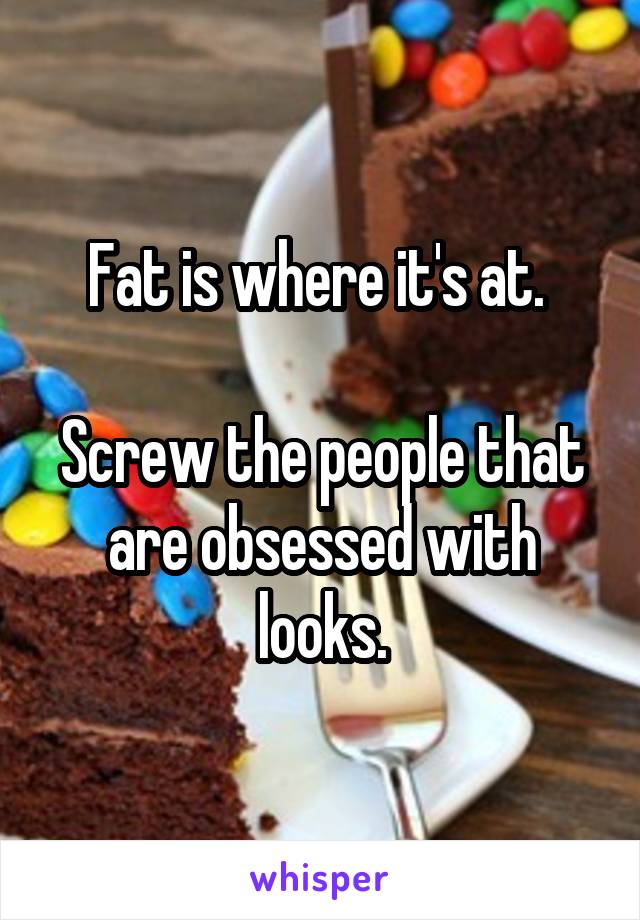 Fat is where it's at. 

Screw the people that are obsessed with looks.