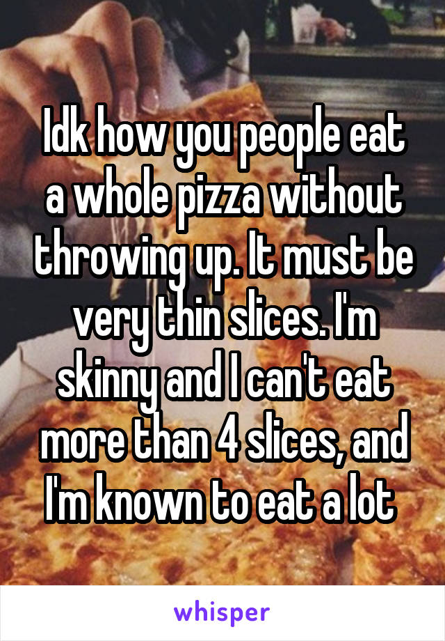 Idk how you people eat a whole pizza without throwing up. It must be very thin slices. I'm skinny and I can't eat more than 4 slices, and I'm known to eat a lot 