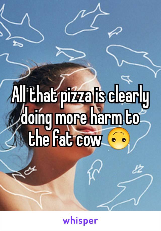All that pizza is clearly doing more harm to the fat cow 🙃