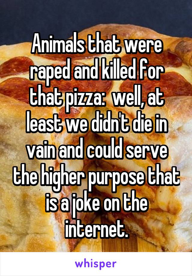 Animals that were raped and killed for that pizza:  well, at least we didn't die in vain and could serve the higher purpose that is a joke on the internet.