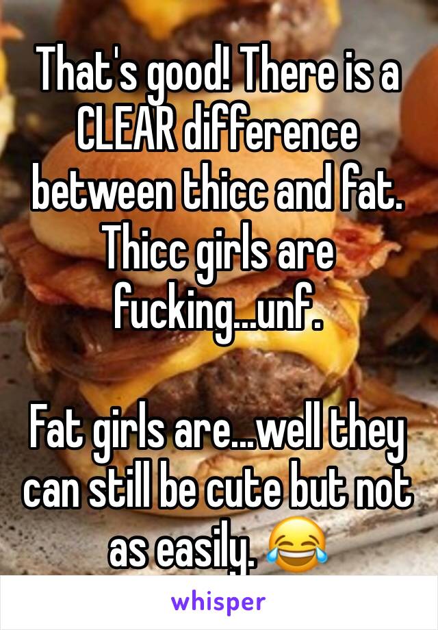 That's good! There is a CLEAR difference between thicc and fat. Thicc girls are fucking...unf.

Fat girls are...well they can still be cute but not as easily. 😂