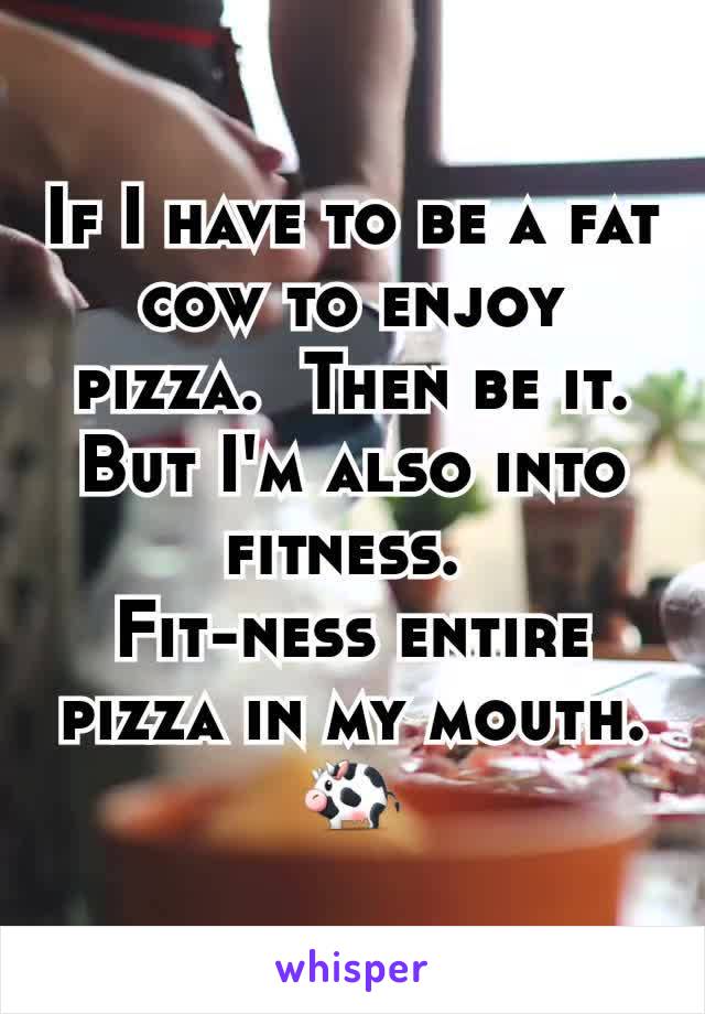 If I have to be a fat cow to enjoy pizza.  Then be it.  But I'm also into fitness. 
Fit-ness entire pizza in my mouth. 🐄