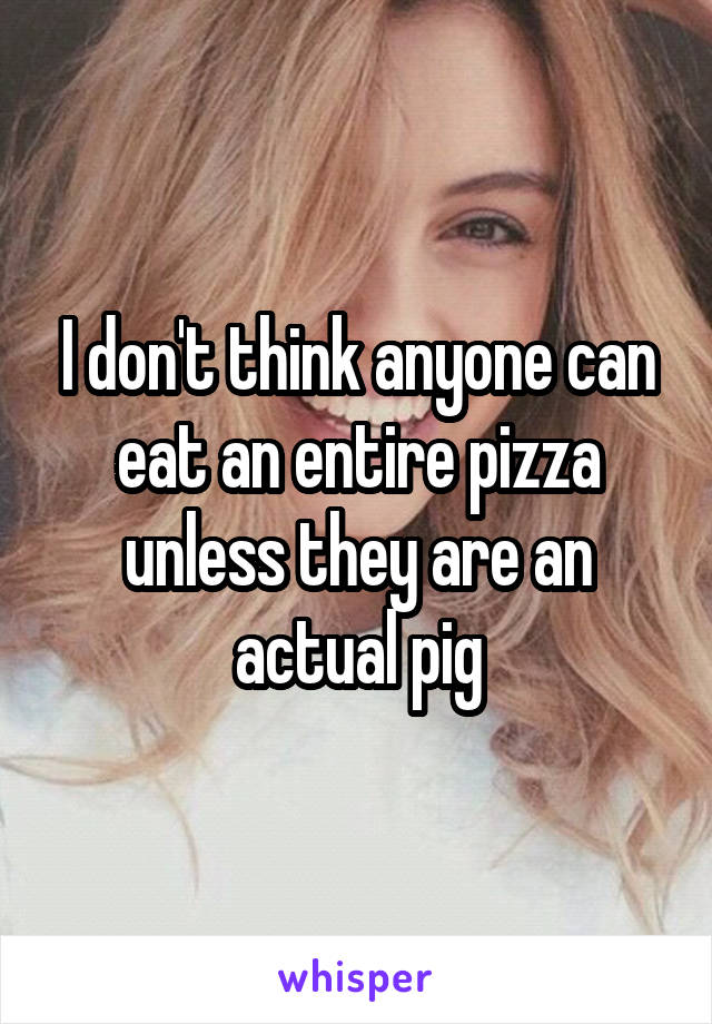 I don't think anyone can eat an entire pizza unless they are an actual pig