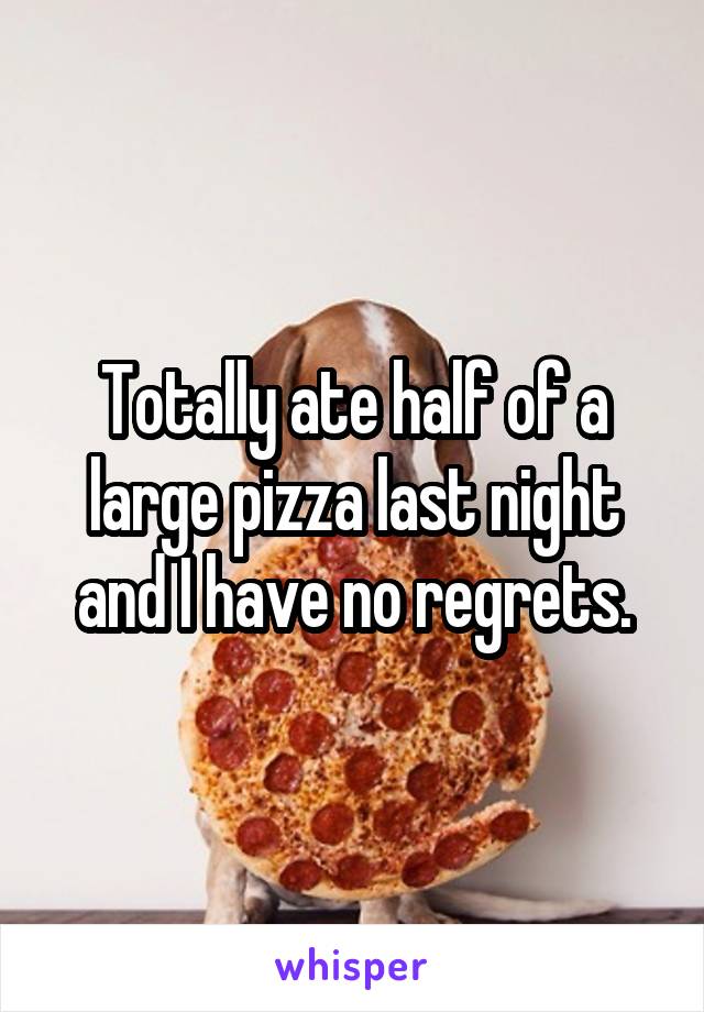 Totally ate half of a large pizza last night and I have no regrets.
