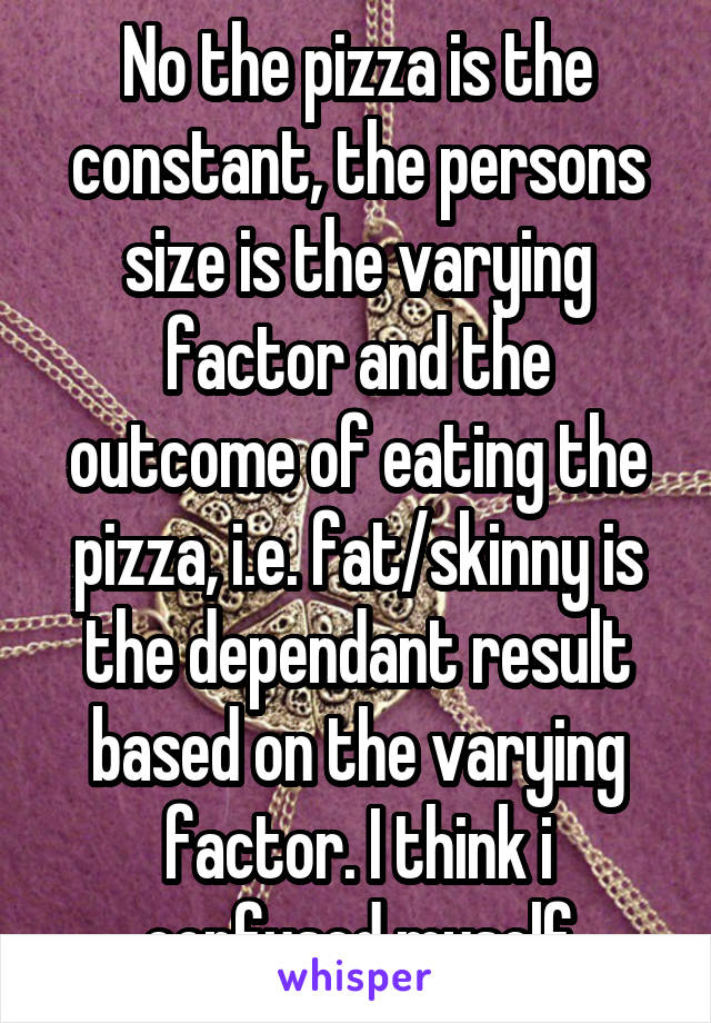 No the pizza is the constant, the persons size is the varying factor and the outcome of eating the pizza, i.e. fat/skinny is the dependant result based on the varying factor. I think i confused myself