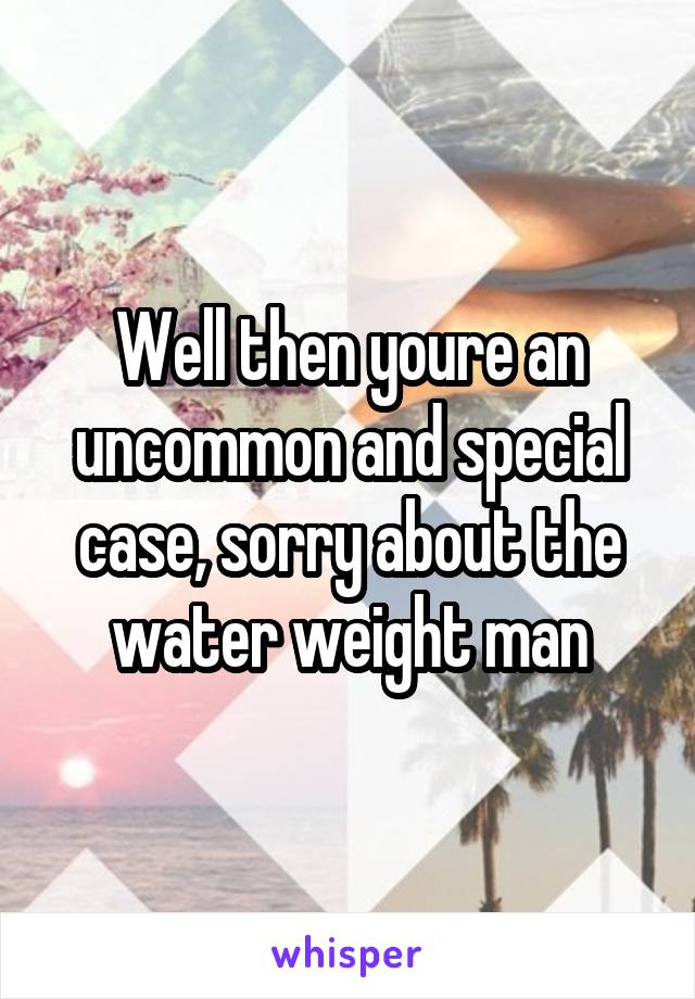 Well then youre an uncommon and special case, sorry about the water weight man