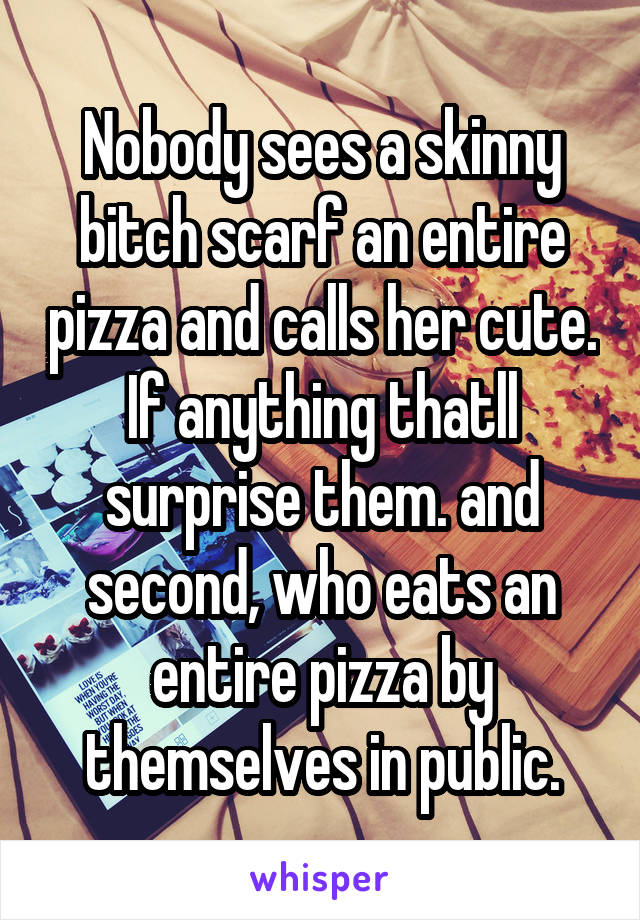 Nobody sees a skinny bitch scarf an entire pizza and calls her cute. If anything thatll surprise them. and second, who eats an entire pizza by themselves in public.