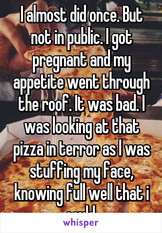 I almost did once. But not in public. I got pregnant and my appetite went through the roof. It was bad. I was looking at that pizza in terror as I was stuffing my face, knowing full well that i could 