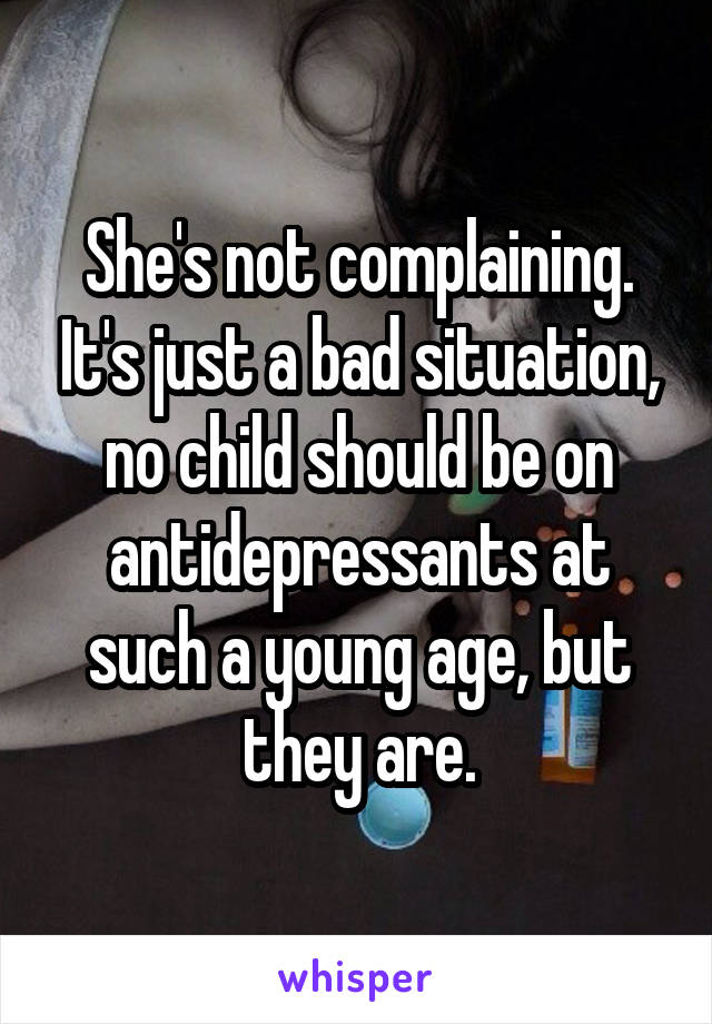 She's not complaining. It's just a bad situation, no child should be on antidepressants at such a young age, but they are.