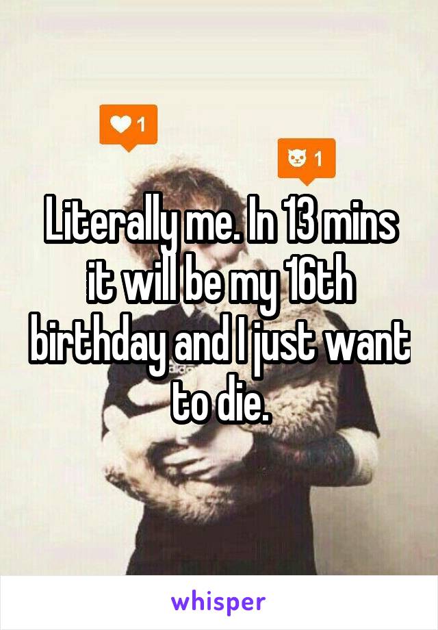Literally me. In 13 mins it will be my 16th birthday and I just want to die.