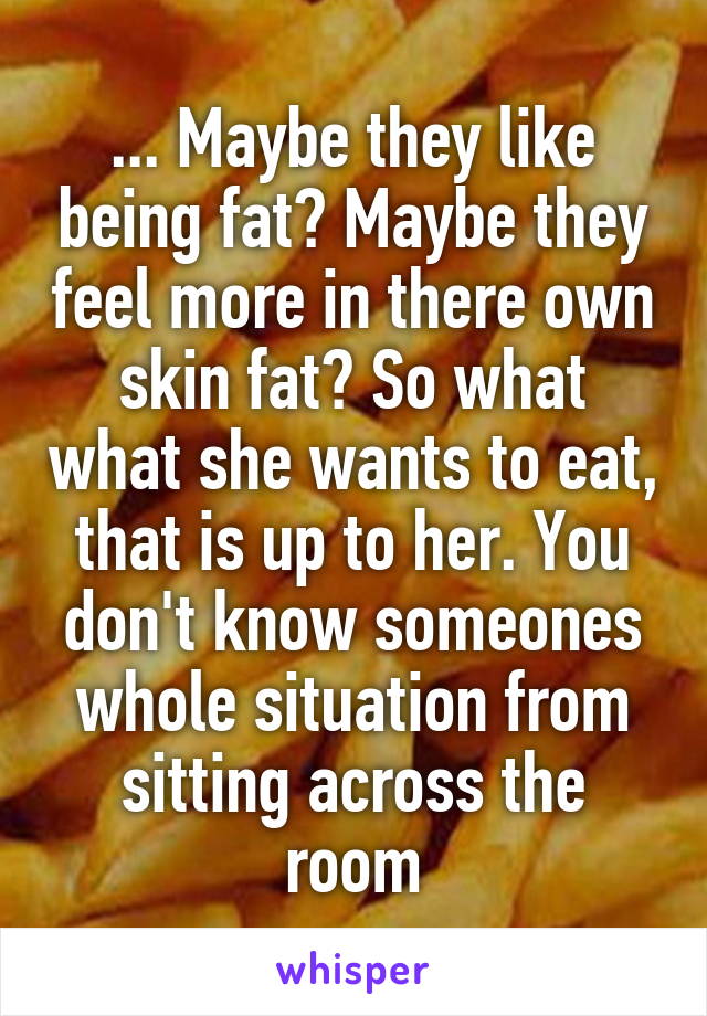 ... Maybe they like being fat? Maybe they feel more in there own skin fat? So what what she wants to eat, that is up to her. You don't know someones whole situation from sitting across the room