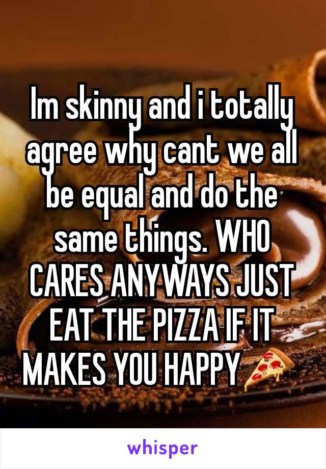 Im skinny and i totally agree why cant we all be equal and do the same things. WHO CARES ANYWAYS JUST EAT THE PIZZA IF IT MAKES YOU HAPPY🍕 