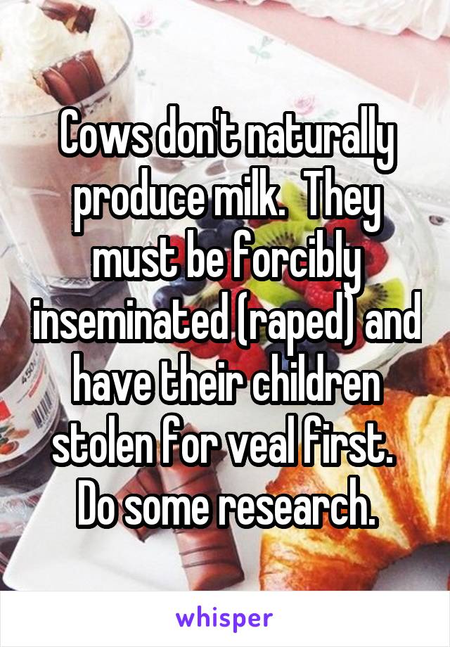 Cows don't naturally produce milk.  They must be forcibly inseminated (raped) and have their children stolen for veal first.  Do some research.