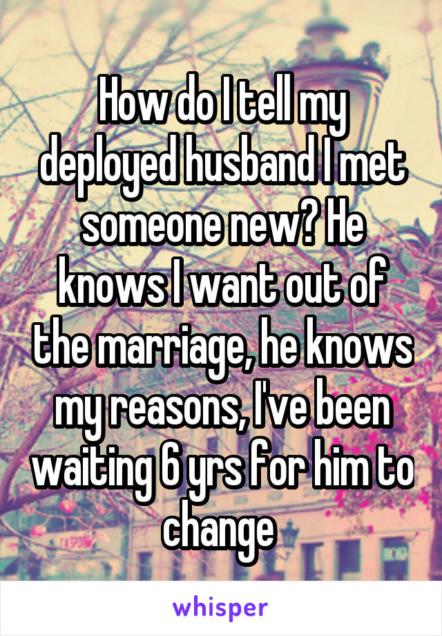 How do I tell my deployed husband I met someone new? He knows I want out of the marriage, he knows my reasons, I've been waiting 6 yrs for him to change 