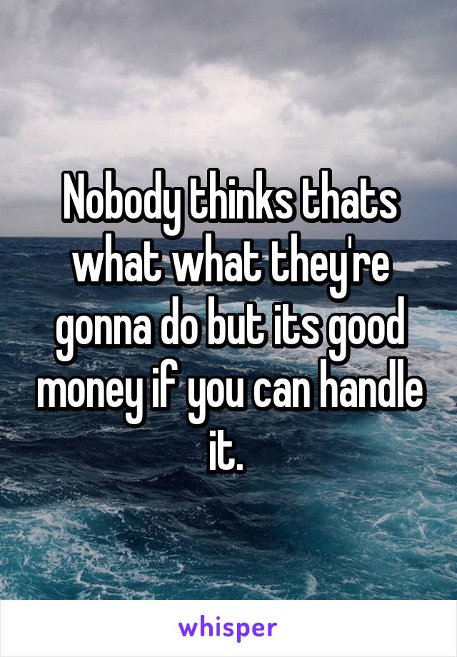 Nobody thinks thats what what they're gonna do but its good money if you can handle it. 