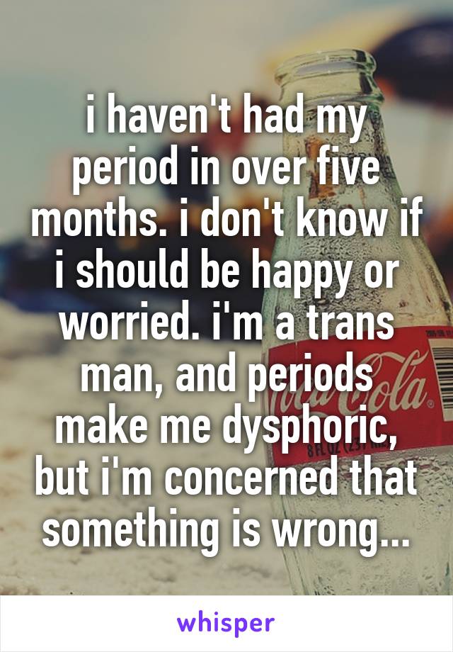 i haven't had my period in over five months. i don't know if i should be happy or worried. i'm a trans man, and periods make me dysphoric, but i'm concerned that something is wrong...