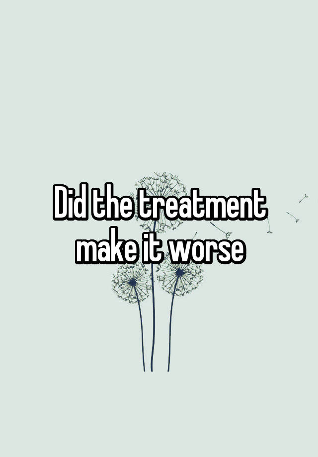 did-the-treatment-make-it-worse