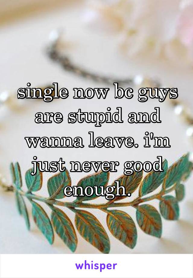 single now bc guys are stupid and wanna leave. i'm just never good enough.