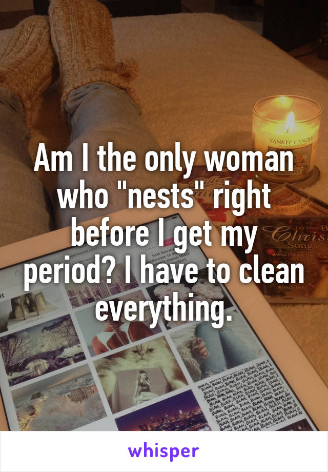 Am I the only woman who "nests" right before I get my period? I have to clean everything.