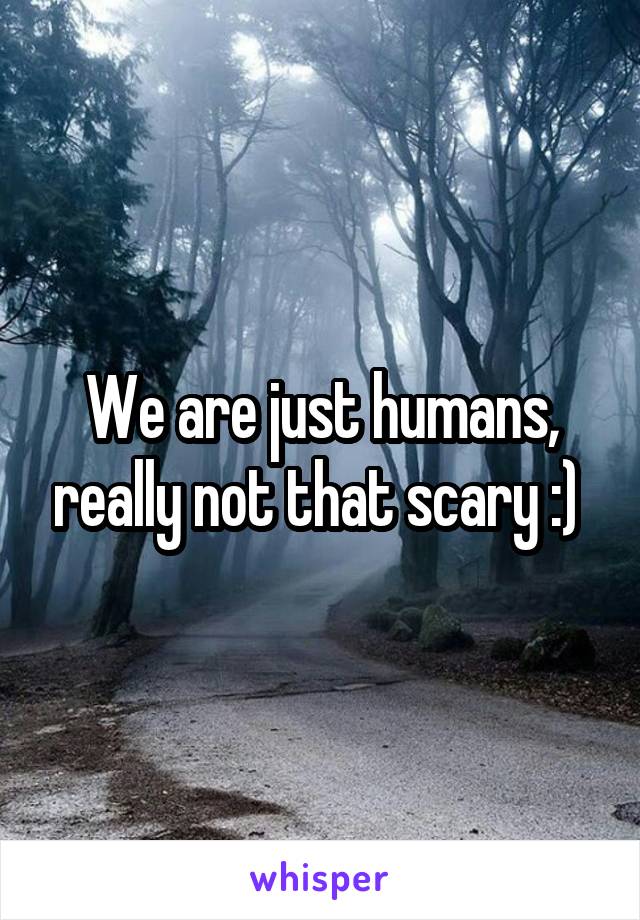 We are just humans, really not that scary :) 