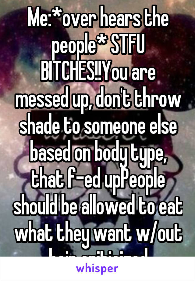 Me:*over hears the people* STFU BITCHES!!You are messed up, don't throw shade to someone else based on body type, that f-ed upPeople should be allowed to eat what they want w/out bein criticized