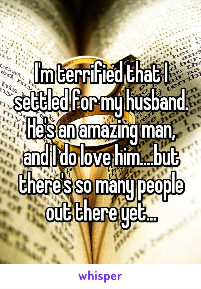 I'm terrified that I settled for my husband. He's an amazing man, and I do love him....but there's so many people out there yet...