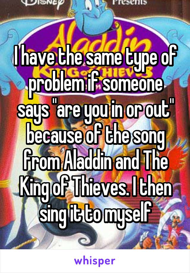 I have the same type of problem if someone says "are you in or out" because of the song from Aladdin and The King of Thieves. I then sing it to myself