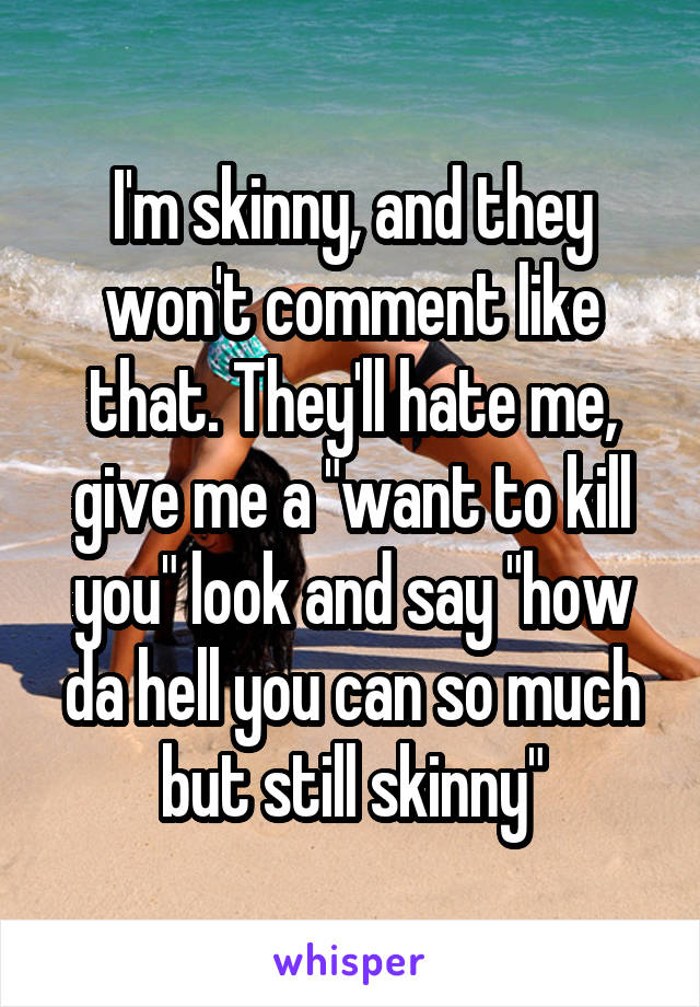 I'm skinny, and they won't comment like that. They'll hate me, give me a "want to kill you" look and say "how da hell you can so much but still skinny"