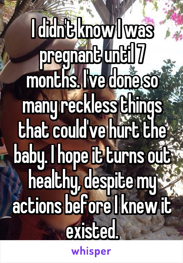 I didn't know I was pregnant until 7 months. I've done so many reckless things that could've hurt the baby. I hope it turns out healthy, despite my actions before I knew it existed.