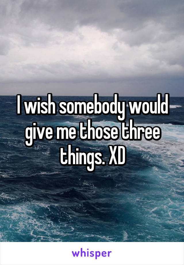 I wish somebody would give me those three things. XD