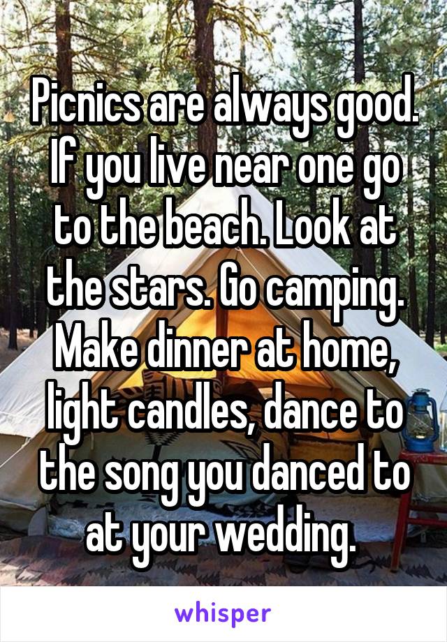 Picnics are always good. If you live near one go to the beach. Look at the stars. Go camping. Make dinner at home, light candles, dance to the song you danced to at your wedding. 