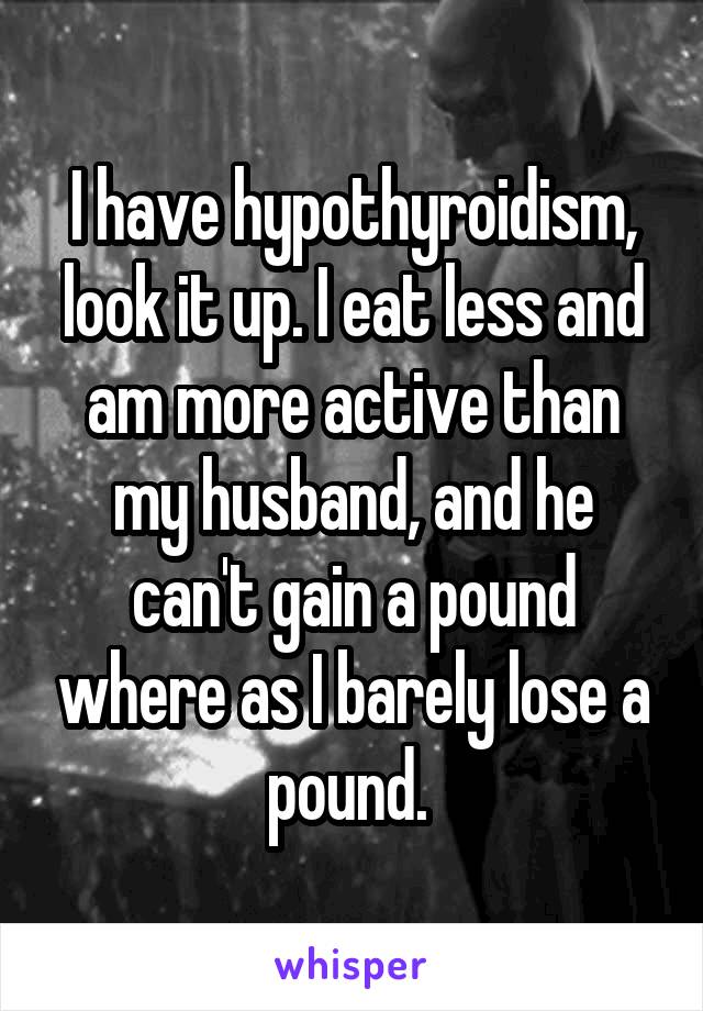 I have hypothyroidism, look it up. I eat less and am more active than my husband, and he can't gain a pound where as I barely lose a pound. 