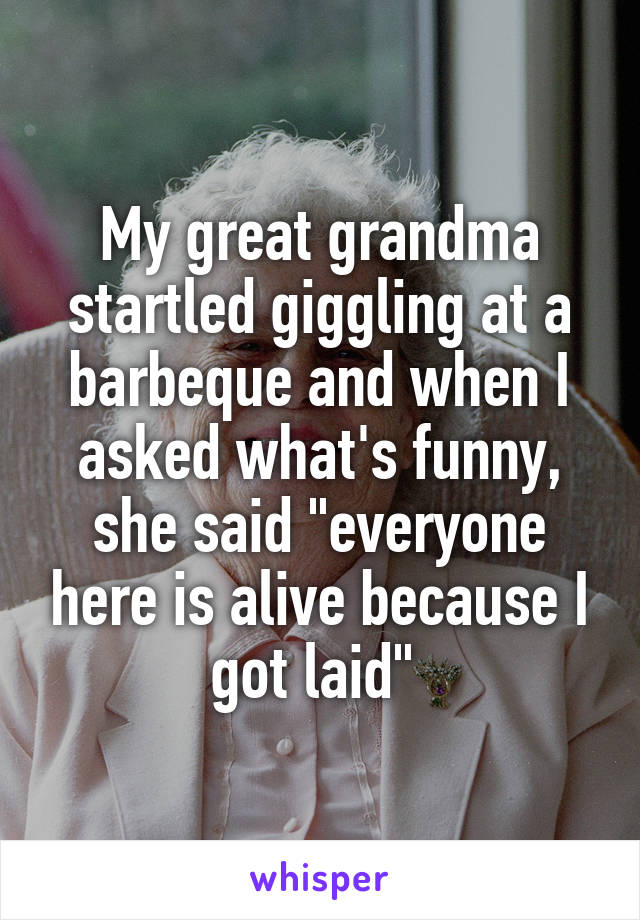 My great grandma startled giggling at a barbeque and when I asked what's funny, she said "everyone here is alive because I got laid" 